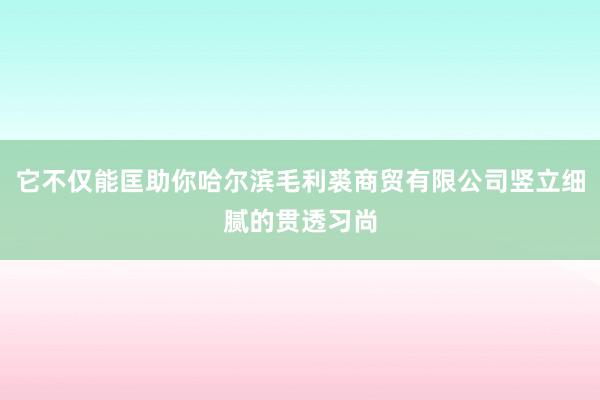它不仅能匡助你哈尔滨毛利裘商贸有限公司竖立细腻的贯透习尚