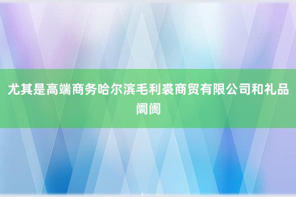 尤其是高端商务哈尔滨毛利裘商贸有限公司和礼品阛阓
